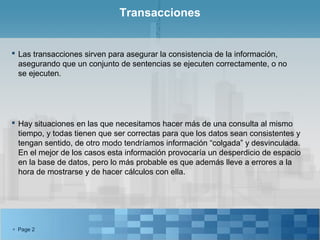 Transacciones


 Las transacciones sirven para asegurar la consistencia de la información,
  asegurando que un conjunto de sentencias se ejecuten correctamente, o no
  se ejecuten.




 Hay situaciones en las que necesitamos hacer más de una consulta al mismo
  tiempo, y todas tienen que ser correctas para que los datos sean consistentes y
  tengan sentido, de otro modo tendríamos información “colgada” y desvinculada.
  En el mejor de los casos esta información provocaría un desperdicio de espacio
  en la base de datos, pero lo más probable es que además lleve a errores a la
  hora de mostrarse y de hacer cálculos con ella.




 Page 2
 