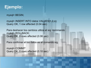 Ejemplo:
mysql> BEGIN;

mysql> INSERT INTO datos VALUES(h,2,o);
Query OK, 1 row affected (0.04 sec)

Para deshacer los cambios utilize el sig. commando
mysql> ROLLBACK;
Query OK, 0 rows affected (0.06 sec)

Para confirmar el los datos es el comando sig.

mysql> COMMIT
Query OK, 0 rows affected (0.10 sec)
 