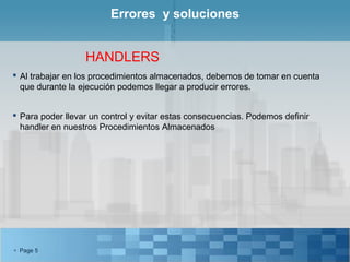 Errores y soluciones


                  HANDLERS
 Al trabajar en los procedimientos almacenados, debemos de tomar en cuenta
  que durante la ejecución podemos llegar a producir errores.


 Para poder llevar un control y evitar estas consecuencias. Podemos definir
  handler en nuestros Procedimientos Almacenados




 Page 5
 