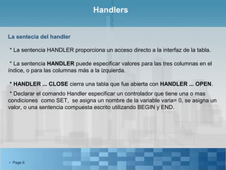 Handlers


La sentecia del handler

* La sentencia HANDLER proporciona un acceso directo a la interfaz de la tabla.

 * La sentencia HANDLER puede especificar valores para las tres columnas en el
índice, o para las columnas más a la izquierda.

* HANDLER ... CLOSE cierra una tabla que fue abierta con HANDLER ... OPEN.
 * Declarar el comando Handler especificar un controlador que tiene una o mas
condiciones como SET, se asigna un nombre de la variable varia= 0, se asigna un
valor, o una sentencia compuesta escrito utilizando BEGIN y END.




 Page 6
 