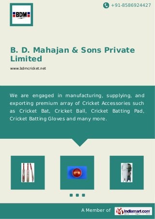 +91-8586924427
A Member of
B. D. Mahajan & Sons Private
Limited
www.bdmcricket.net
We are engaged in manufacturing, supplying, and
exporting premium array of Cricket Accessories such
as Cricket Bat, Cricket Ball, Cricket Batting Pad,
Cricket Batting Gloves and many more.
 