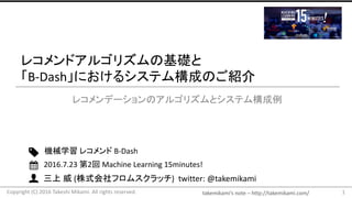 takemikami’s note	– http://takemikami.com/
三上 威 (株式会社フロムスクラッチ)		twitter:	@takemikami
レコメンドアルゴリズムの基礎と
「B-Dash」におけるシステム構成のご紹介
レコメンデーションのアルゴリズムとシステム構成例
1
機械学習 レコメンド B-Dash
2016.7.23	第2回 Machine	Learning	15minutes!
Copyright	(C)	2016	Takeshi	Mikami.	All	rights	reserved.
 