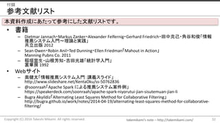 takemikamis note	C http://takemikami.com/
οץꥹ
? 
C Dietmar	Jannach?Markus	Zanker?Alexander	Felfernig?Gerhard	Friedrich?п˼?ǹȺͿ
]ƥT?ՓȌg
 2012
C Sean	Owen?Robin	Anil?Ted	Dunning?Ellen	FriedmanMahout	in	Action
Manning	Pubns Co.	2011
C Rԫ?ɽ֪?ۡyӋѧT
A 1992
? Web
C ½̫鱨Ƽƥţ她饤ɡ
http://www.slideshare.net/KentaOku/ss-50762836
C @soonraahApache	Spark	ˤ]ƥస
https://speakerdeck.com/soonraah/apache-spark-niyorutui-jian-sisutemuan-jian-li
C Bugra AkyildizAlternating	Least	Squares	Method	for	Collaborative	Filtering
http://bugra.github.io/work/notes/2014-04-19/alternating-least-squares-method-for-collaborative-
filtering/
32Copyright	(C)	2016	Takeshi	Mikami.	All	rights	reserved.
h
YɤˤäƲοˤץꥹȤǤ
 