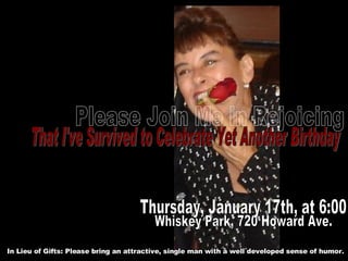 Please Join Me in Rejoicing That I've Survived to Celebrate Yet Another Birthday Whiskey Park, 720 Howard Ave. Thursday, January 17th, at 6:00 In Lieu of Gifts: Please bring an attractive, single man with a well developed sense of humor. 