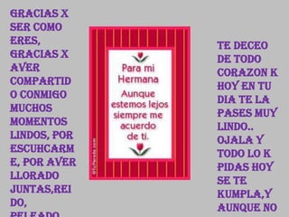 Gracias x
ser como
eres, Te deceo
gracias x de todo
aver corazon k
compartid hoy en tu
o conmigo dia te la
muchos pases muy
momentos lindo..
lindos, por Ojala y
escuhcarm todo lo k
e, por aver pidas hoy
llorado se te
juntas,rei kumpla,y
do, aunque no