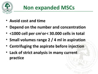Non expanded MSCs
• Avoid cost and time
• Depend on the number and concentration
• <1000 cell per cm3
or< 30.000 cells in total
• Small volumes range 2 / 4 ml in aspiration
• Centrifuging the aspirate before injection
• Lack of strict analysis in many current
practice
 