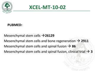 XCEL-MT-10-02
PUBMED:
Mesenchymal stem cells 26129
Mesenchymal stem cells and bone regeneration  2911
Mesenchymal stem cells and spinal fusion  86
Mesenchymal stem cells and spinal fusion, clinical trial  3
 