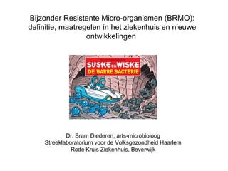 Bijzonder Resistente Micro-organismen (BRMO):
definitie, maatregelen in het ziekenhuis en nieuwe
                  ontwikkelingen




            Dr. Bram Diederen, arts-microbioloog
    Streeklaboratorium voor de Volksgezondheid Haarlem
              Rode Kruis Ziekenhuis, Beverwijk
 