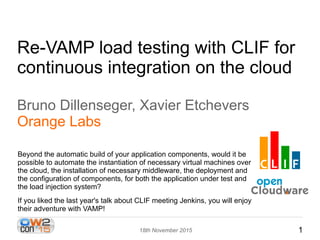 118th November 2015
Re-VAMP load testing with CLIF for
continuous integration on the cloud
Bruno Dillenseger, Xavier Etchevers
Orange Labs
Beyond the automatic build of your application components, would it be
possible to automate the instantiation of necessary virtual machines over
the cloud, the installation of necessary middleware, the deployment and
the configuration of components, for both the application under test and
the load injection system?
If you liked the last year's talk about CLIF meeting Jenkins, you will enjoy
their adventure with VAMP!
 