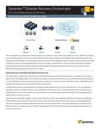 Symantec™ Disaster Recovery Orchestrator 
One Click Disaster Recovery to the Cloud 
Solution Overview: Enable the Agile Data Center 
The cloud appeals to businesses for multiple reasons as it addresses many of their long standing IT issues. Whether its lowered 
costs, faster deployments or just less internal red tape to deal with, businesses are finding the ease and ubiquity of the cloud 
tempting. One of the newer use cases topping many priority lists is leveraging the cloud for disaster recovery. One benefit of DR 
to the cloud is the cost savings gained because there is no longer a need to build or rent a secondary data center. Symantec 
Disaster Recovery Orchestrator gives businesses the flexibility to affordably and easily initiate disaster recoveries of their 
Microsoft Windows applications to and from the cloud. 
Disaster Recovery in the Cloud Tops Business Priority Lists 
The media today is replete with stories about the benefits that cloud services offer to businesses. It increases their corporate 
agility, offers them higher levels of fault tolerance and saves on utility and infrastructure costs. Yet using the cloud for disaster 
recovery (DR) plans top many business priority lists as a primary use case since it can provide them with an affordable, easy to 
manage and viable means to introduce DR into their environment. 
Traditional DR solutions involve building or renting a secondary data center for use as a DR target site. This is an expensive 
proposition, which is complex, laborious, and susceptible to human error. Even if a secondary data center for DR purposes is 
available, there are still many complex tasks that must go into the planning, testing and validating of a DR strategy that will 
withstand the scrutiny of an audit. 
Even with this complex DR strategy, it still may not provide the recovery point objectives (RPOs) and recovery time objectives 
(RTOs) that the lines of business have come to expect. Lines of business that have had some exposure to SaaS applications 
have new “cloud-like” availability expectations for their internal IT departments. These new expectations include RPOs and 
RTOs of seconds or minutes, not hours or days. Implementing a DR solution that satisfies these real-world requirements can 
further increase costs. 
1 
 