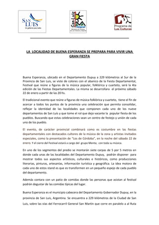 _____________________________________________________



  LA LOCALIDAD DE BUENA ESPERANZA SE PREPARA PARA VIVIR UNA
                         GRAN FIESTA




Buena Esperanza, ubicado en el Departamento Dupuy a 229 kilómetros al Sur de la
Provincia de San Luis, se viste de colores con el abanico de la Fiesta Departamental,
Festival que reúne a figuras de la música popular, folklórica y cuarteto, será la 4ta
edición de las Fiestas Departamentales. La misma se desarrollara el próximo sábado
22 de enero a partir de las 20 hs.

El tradicional evento que reúne a figuras de música folklórica y cuarteto, tiene el fin de
acercar a todos los puntos de la provincia una celebración que permita consolidar,
reflejar la identidad de las localidades que componen cada uno de los nueve
departamentos de San Luís y que tome el rol que dejo vacante la popular fiesta de los
pueblos. Buscando que estas celebraciones sean un centro de festejo y unión de cada
uno de los pueblo.

El evento, de carácter provincial combinará como es costumbre en las fiestas
departamentales con destacados cultores de la música de la zona y artistas invitados
especiales, como la presentación de “Los de Córdoba”, en la noche del sábado 22 de
enero. Y el cierre del Festival estará a cargo del grupo Menta; con toda su música.

En uno de los segmentos del predio se montarán siete carpas de 5 por 5 metros en
donde cada unas de las localidades del Departamento Dupuy, podrán disponer para
mostrar todos sus aspectos artísticos, culturales e históricos, como producciones
literarias, pinturas, artesanías, información turística y geográfica. La idea motora de
cada uno de estos stand es que es transformen en un pequeño espejo de cada pueblo
del departamento.

Además contara con un patio de comidas donde las personas que asistan al festival
podrán degustar de las comidas típicas del lugar.

Buena Esperanza es el municipio cabecera del Departamento Gobernador Dupuy, en la
provincia de San Luis, Argentina. Se encuentra a 229 kilómetros de la Ciudad de San
Luis, sobre las vías del Ferrocarril General San Martín que corre en paralelo a al Ruta
 