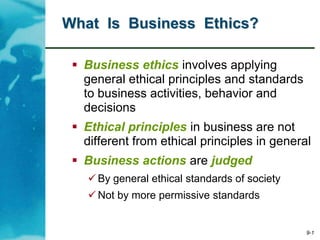 9-1
What Is Business Ethics?
 Business ethics involves applying
general ethical principles and standards
to business activities, behavior and
decisions
 Ethical principles in business are not
different from ethical principles in general
 Business actions are judged
 By general ethical standards of society
 Not by more permissive standards
 
