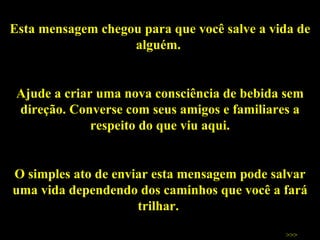 Esta mensagem chegou para que você salve a vida de alguém.  Ajude a criar uma nova consciência de bebida sem direção. Converse com seus amigos e familiares a respeito do que viu aqui. O simples ato de enviar esta mensagem pode salvar uma vida dependendo dos caminhos que você a fará trilhar.  Salve vidas!  >>> 