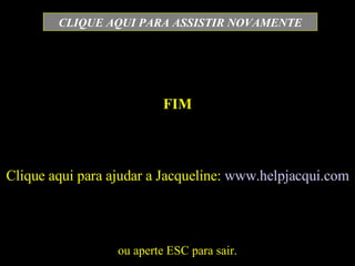 FIM ou aperte ESC para sair. CLIQUE AQUI PARA ASSISTIR NOVAMENTE Clique aqui para ajudar a Jacqueline:  www.helpjacqui.com 
