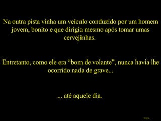 Na outra pista vinha um veículo conduzido por um homem jovem, bonito e que dirigia mesmo após tomar umas cervejinhas.  Entretanto, como ele era “bom de volante”, nunca havia lhe ocorrido nada de grave... >>> ... até aquele dia.  