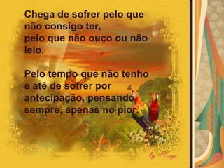 Chega de sofrer pelo que não consigo ter,  pelo que não ouço ou não leio.  Pelo tempo que não tenho e até de sofrer por antecipação, pensando sempre, apenas no pior.  