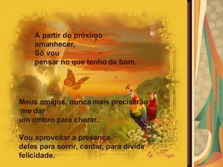 Meus amigos, nunca mais precisarão me dar  um ombro para chorar.  Vou aproveitar a presença  deles para sorrir, cantar, para dividir felicidade. A partir do próximo amanhecer,  Só vou  pensar no que tenho de bom .  