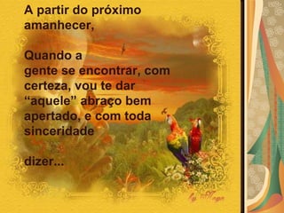 A partir do próximo amanhecer,  Quando a  gente se encontrar, com certeza, vou te dar  “aquele” abraço bem apertado, e com toda  sinceridade  dizer...  