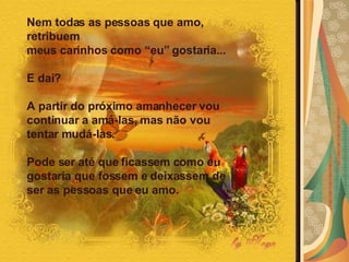 Nem todas as pessoas que amo, retribuem  meus carinhos como “eu” gostaria...  E daí?  A partir do próximo amanhecer vou continuar a amá-las, mas não vou tentar mudá-las.  Pode ser até que ficassem como eu gostaria que fossem e deixassem de ser as pessoas que eu amo.   
