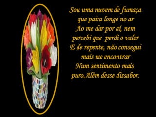 Sou uma nuvem de fumaça que paira longe no ar Ao me dar por aí, nem percebi que  perdi o valor E de repente, não consegui mais me encontrar Num sentimento mais  puro.Além desse dissabor. 