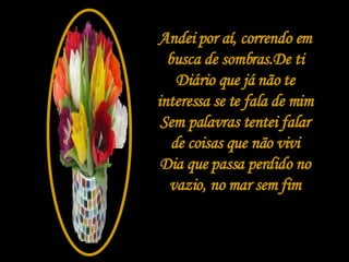 Andei por aí, correndo em busca de sombras.De ti Diário que já não te interessa se te fala de mim Sem palavras tentei falar de coisas que não vivi Dia que passa perdido no vazio, no mar sem fim 