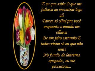 E eu que sabia.O que me faltava ao encontrar logo ali Parece só olhei pra você enquanto o mundo me olhava De um jeito estranho.E todos viram só eu que não senti No fundo, de lanterna apagada , eu me procurava... 