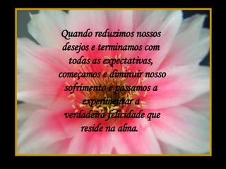 Quando reduzimos nossos desejos e terminamos com todas as expectativas,  começamos e diminuir nosso sofrimento e passamos a experimentar a  verdadeira felicidade que reside na alma.  