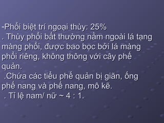 -Phổi biệt trí ngoại thùy: 25%Phổi biệt trí ngoại thùy: 25%
. Thùy phổi bất thường nằm ngoài lá tạng. Thùy phổi bất thường nằm ngoài lá tạng
màng phổi, được bao bọc bởi lá màngmàng phổi, được bao bọc bởi lá màng
phổi riêng, không thông với cây phếphổi riêng, không thông với cây phế
quản.quản.
.Chứa các tiểu phế quản bị giãn, ống.Chứa các tiểu phế quản bị giãn, ống
phế nang và phế nang, mô kẽ.phế nang và phế nang, mô kẽ.
. Tỉ lệ nam/ nữ ~ 4 : 1.. Tỉ lệ nam/ nữ ~ 4 : 1.
 