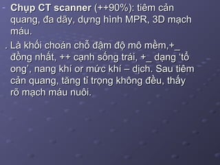 - Chụp CT scannerChụp CT scanner (++90%): tiêm cản(++90%): tiêm cản
quang, đa dãy, dựng hình MPR, 3D mạchquang, đa dãy, dựng hình MPR, 3D mạch
máu.máu.
. Là khối choán chỗ đậm độ mô mềm,+_. Là khối choán chỗ đậm độ mô mềm,+_
đồng nhất, ++ cạnh sống trái, +_ dạng ‘tổđồng nhất, ++ cạnh sống trái, +_ dạng ‘tổ
ong’, nang khí or mức khí – dịch. Sau tiêmong’, nang khí or mức khí – dịch. Sau tiêm
cản quang, tăng tỉ trọng không đều, thấycản quang, tăng tỉ trọng không đều, thấy
rõ mạch máu nuôi.rõ mạch máu nuôi.
 