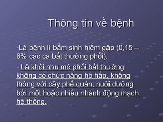 Thông tin về bệnhThông tin về bệnh
-Là bệnh lí bẩm sinh hiếm gặp (0,15 –Là bệnh lí bẩm sinh hiếm gặp (0,15 –
6% các ca bất thường phổi).6% các ca bất thường phổi).
- Là khối nhu mô phổi bất thườngLà khối nhu mô phổi bất thường
không có chức năng hô hấp, khôngkhông có chức năng hô hấp, không
thông với cây phế quản, nuôi dưỡngthông với cây phế quản, nuôi dưỡng
bởi một hoặc nhiều nhánh động mạchbởi một hoặc nhiều nhánh động mạch
hệ thống.hệ thống.
 