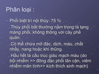 Phân loại :
- Phổi biệt trí nội thùy: 75 %Phổi biệt trí nội thùy: 75 %
. Thùy phổi bất thường nằm trong lá tạng. Thùy phổi bất thường nằm trong lá tạng
màng phổi, không thông với cây phếmàng phổi, không thông với cây phế
quản.quản.
. Có thể chứa mô đặc, dịch, máu, chất. Có thể chứa mô đặc, dịch, máu, chất
nhầy, nang hoặc khí thũng.nhầy, nang hoặc khí thũng.
. Hầu hết là cấu trúc giàu mạch máu (do. Hầu hết là cấu trúc giàu mạch máu (do
bội nhiễm >> đông đặc phổi lân cận, viêmbội nhiễm >> đông đặc phổi lân cận, viêm
nhiễm mãn tính>> kích thích sinh mạch)nhiễm mãn tính>> kích thích sinh mạch)
 