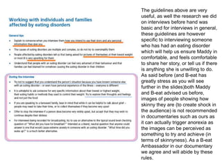 The guidelines above are very
useful, as well the research we did
on interviews before hand was
basic and for interviews in general,
these guidelines are however
specific to interviewing someone
who has had an eating disorder
which will help us ensure Maddy in
comfortable, and feels comfortable
to share her story, or tell us if there
is anything she is unwilling to do.
As said before (and B-eat has
greatly stress as you will see
further in the slides)both Maddy
and B-eat advised us before,
images of people showing how
skinny they are (to create shock in
the audience) is not recommended
in documentaries such as ours as
it can actually trigger anorexia as
the images can be perceived as
something to try and achieve (in
terms of skinnyness). As a B-eat
Ambassador in our documentary
we agree and will abide by these
rules.
 