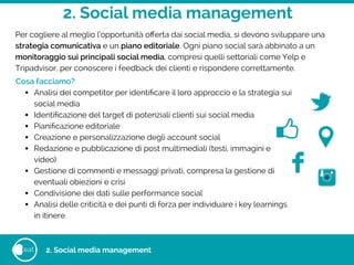 2. Social media management
eat 2. Social media management
Per cogliere al meglio l’opportunità oﬀerta dai social media, si devono sviluppare una
strategia comunicativa e un piano editoriale. Ogni piano social sarà abbinato a un
monitoraggio sui principali social media, compresi quelli settoriali come Yelp e
Tripadvisor, per conoscere i feedback dei clienti e rispondere correttamente.
!Cosa facciamo?
• Analisi dei competitor per identiﬁcare il loro approccio e la strategia sui
social media
• Identiﬁcazione del target di potenziali clienti sui social media
• Pianiﬁcazione editoriale
• Creazione e personalizzazione degli account social
• Redazione e pubblicazione di post multimediali (testi, immagini e
video)
• Gestione di commenti e messaggi privati, compresa la gestione di
eventuali obiezioni e crisi
• Condivisione dei dati sulle performance social
• Analisi delle criticità e dei punti di forza per individuare i key learnings
in itinere
 