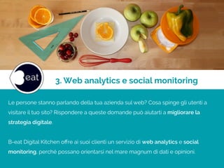 3. Web analytics e social monitoring
Le persone stanno parlando della tua azienda sul web? Cosa spinge gli utenti a
visitare il tuo sito? Rispondere a queste domande può aiutarti a migliorare la
strategia digitale.
!
B-eat Digital Kitchen oﬀre ai suoi clienti un servizio di web analytics e social
monitoring, perché possano orientarsi nel mare magnum di dati e opinioni.
 