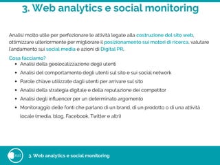3. Web analytics e social monitoring
eat
Analisi molto utile per perfezionare le attività legate alla costruzione del sito web,
ottimizzare ulteriormente per migliorare il posizionamento sui motori di ricerca, valutare
l'andamento sui social media e azioni di Digital PR.
Cosa facciamo?
• Analisi della geolocalizzazione degli utenti
• Analisi del comportamento degli utenti sul sito e sui social network
• Parole chiave utilizzate dagli utenti per arrivare sul sito
• Analisi della strategia digitale e della reputazione dei competitor
• Analisi degli inﬂuencer per un determinato argomento
• Monitoraggio delle fonti che parlano di un brand, di un prodotto o di una attività
locale (media, blog, Facebook, Twitter e altri)
3. Web analytics e social monitoring
 