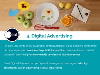 4. Digital Advertising
Per dare una spinta in più alla propria strategia digitale, si può decidere di integrare
nel proprio piano un investimento pubblicitario online, mirato a ottenere risultati
concreti in termini di promozione delle vendite o di brand awarness.
!
B-eat Digital Kitchen si occupa di pianiﬁcare e gestire campagne di display
advertising, search advertising e social advertising.
 