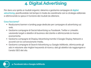4. Digital Advertising
eat
Per dare una spinta ai risultati organici, ideiamo e gestiamo campagne di digital
advertising, pianiﬁcandole nel tempo in modo da coordinarle con la strategia editoriale
e ottimizzando la spesa in funzione dei risultati da ottenere.
!
Cosa facciamo?
• Realizziamo banner e landing page dedicate per campagne di advertising sul
web,
• Gestiamo campagne di Social Advertising su Facebook, Twitter e Linkedin,
valutando target e obiettivi di business del cliente e ottimizzando le risorse
economiche,
• Gestiamo campagne di Display Advertising tramite il Google Display Network o
accordi con le concessionarie media,
• Gestiamo campagne di Search Advertising su Google AdWords, ottimizzando gli
ads in relazione alle migliori keywords di ricerca, dati gli obiettivi da raggiungere e
l’analisi SEO del sito.
4. Facebook Ads e Google AdWords
 