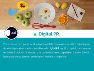 Per produttori e imprese locali, è fondamentale creare un plus valore di immagine
rispetto ai propri competitor. Investire sulle digital PR signiﬁca capitalizzare relazioni
e contenuti digitali che entrano a far parte della brand reputation e aumentano le
possibilità che le persone conoscano il marchio e ne parlino.
5. Digital PR
 