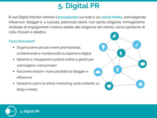 5. Digital PR
eat 5. Digital PR
B-eat Digital Kitchen stimola il passaparola sul web e sui social media, coinvolgendo
inﬂuencer, blogger e, a cascata, potenziali clienti. Con spirito artigiano, immaginiamo
strategie di engagement creative adatte alle esigenze del cliente, senza perderne di
vista mission e obiettivi.
Cosa facciamo?
• Organizziamo piccoli eventi promozionali,
orchestrando e monitorando la copertura digital
• Ideiamo e sviluppiamo contest online e giochi per
coinvolgere i consumatori
• Facciamo testare i nuovi prodotti da blogger e
inﬂuencer
• Gestiamo azioni di article marketing: paid contents su
blog e media
 