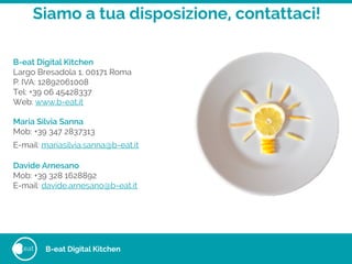 eat
Siamo a tua disposizione, contattaci!
B-eat Digital Kitchen
Largo Bresadola 1, 00171 Roma
P. IVA: 12892061008
Tel: +39 06 45428337
Web: www.b-eat.it
!
Maria Silvia Sanna
Mob: +39 347 2837313
E-mail: mariasilvia.sanna@b-eat.it 
Davide Arnesano
Mob: +39 328 1628892
E-mail: davide.arnesano@b-eat.it
B-eat Digital Kitchen
 