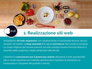 1. Realizzazione siti web
Sviluppiamo siti web responsive con caratteristiche e funzionalità diverse: dai più
semplici siti vetrina, ai blog aziendali ﬁno agli e-commerce. Non esiste in assoluto
un modo migliore per essere presenti sul web, esistono invece formule diverse a
seconda delle esigenze e delle dimensioni dell’attività.
!
L’obiettivo è comunicare con il potenziale cliente attraverso il look and feel del
sito in modo coerente con l’identità dell’azienda e facilitare le interazioni, la
conoscenza e l’acquisto dei prodotti o servizi.
 