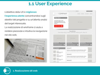 1.1 User Experience
eat 1. Realizzazione siti web
L’obiettivo della UX è migliorare
l’esperienza utente concentrandosi sugli
obiettivi del progetto e su un’attenta analisi
del target interessato.
La realizzazione di wireframe ci aiuta a
rendere piacevole e intuitiva la navigazione
nel sito web.
 