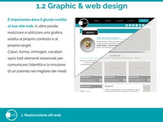 1.2 Graphic & web design
eat
È importante dare il giusto vestito
al tuo sito web, in altre parole,
realizzare e utilizzare una graﬁca
adatta al proprio contesto e al
proprio target.
Colori, forme, immagini, caratteri:
sono tutti elementi essenziali per
comunicare l’identità e la missione
di un’azienda nel migliore dei modi.
1. Realizzazione siti web
 