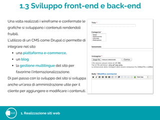 1.3 Sviluppo front-end e back-end
eat
Una volta realizzati i wireframe e confermate le
graﬁche si sviluppano i contenuti rendendoli
fruibili.
L’utilizzo di un CMS come Drupal ci permette di
integrare nel sito:
• una piattaforma e-commerce,
• un blog
• la gestione multilingue del sito per
favorirne l’internazionalizzazione.
Di pari passo con lo sviluppo del sito si sviluppa
anche un’area di amministrazione utile per il
cliente per aggiungere e modiﬁcare i contenuti.
1. Realizzazione siti web
 