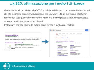 1.5 SEO: ottimizzazione per i motori di ricerca
eat
Grazie alle tecniche oﬀerte dalla SEO è possibile indicizzare in modo corretto i contenuti
del sito sui motori di ricerca e posizionarli con keywords utili ad aumentare il traﬃco in
termini non solo quantitativi (numero di visite), ma anche qualitativi (pertinenza rispetto
alla ricerca e interesse verso i contenuti).
Inoltre, una corretta analisi dei dati aiuta nel tempo a migliorare i risultati.
1. Realizzazione siti web
 