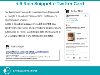 1.6 Rich Snippet e Twitter Card
eat
Per il posizionamento e la visualizzazione dei prodotti
su Google è possibile implementare i metadati che
generano rich snippet.
Inoltre è possibile utilizzare metadati orientati alla
condivisione su Twitter che permettono la generazione
automatica di Twitter Card dei prodotti che risultano in
un visual più idoneo a una scheda del prodotto.
Twitter Card
Rich Snippet
1. Realizzazione siti web
 