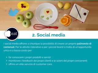 2. Social media
I social media oﬀrono a chiunque la possibilità di creare un proprio palinsesto di
contenuti. Per le attività ristorative e per i piccoli brand si tratta di un’opportunità
unica e a basso costo per:
!
• far conoscere i propri prodotti e servizi
• monitorare i feedback dei propri clienti e le azioni del propri concorrenti
• oﬀrire un utile servizio di customer care.
 