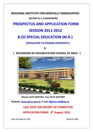 REGIONAL INSTITUTE FOR MENTALLY HANDICAPPED
                        SECTOR 31-C, CHANDIGARH

  PROSPECTUS AND APPLICATION FORM
                        SESSION 2011-2012
        B.ED SPECIAL EDUCATION (M.R.)
                    (AFFILIATED TO PANJAB UNIVERSITY)
                                    &
  { RECOGNIZED BY REHABILITATION COUNCIL OF INDIA }




              Phone: 0172-2637361, Fax: 0172-2637369
Website: www.gimrc.gov.in, E-mail: jdgimrc-chd@nic.in

                LAST DATE FOR RECEIPT OF COMPLETED
                APPLICATION FORM: 8th August, 2011

Price: On Counter Rs. 150/-                            By Post Rs. 200/-
 