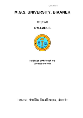 Syllabus/B.Ed./ 67




M.G.S. UNIVERSITY, BIKANER

                ikB~;Øe
             SYLLABUS




         SCHEME OF EXAMINATION AND
             COURSES OF STUDY




      FACULTY OF EDUCATION
                 B. Ed.
           Examination - 2013
           FACULTY OF EDUCATION
                  B.Ed. -2013




 Ekgkjktk xaxkflag fo’ofo|ky;] chdkusj
 