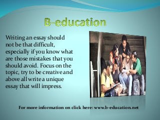 Writing an essay should
not be that difficult,
especially if you know what
are those mistakes that you
should avoid. Focus on the
topic, try to be creative and
above all write a unique
essay that will impress.
For more information on click here: www.b-education.net
 